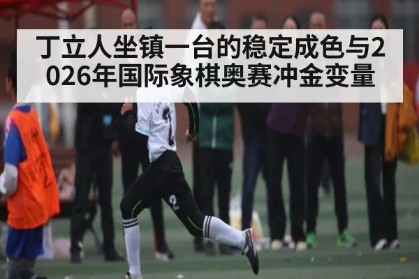 丁立人坐镇一台的稳定成色与2026年国际象棋奥赛冲金变量